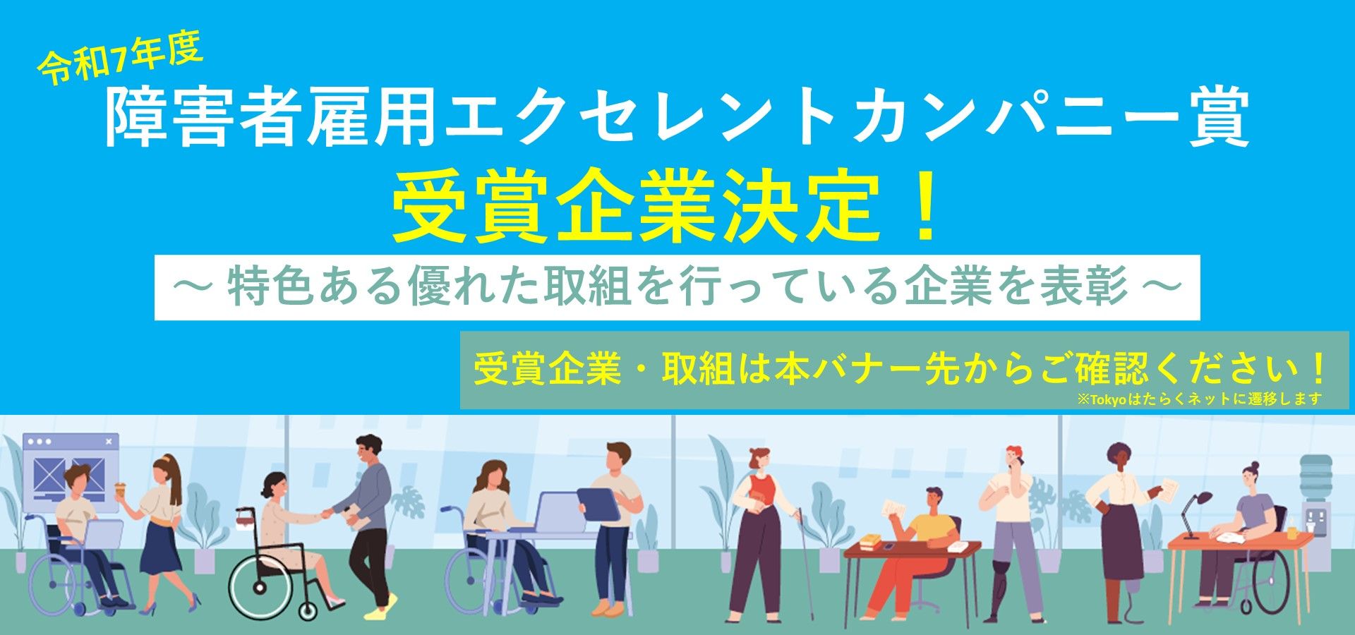 東京都では、障害者の能力開発や処遇改善を積極的に行うなど、優良な取組を行う企業を、令和７年度「障害者雇用エクセレントカンパニー賞」として決定しました！11月以降に、東京都知事賞を受賞した各企業の取組を事例集として掲載します！