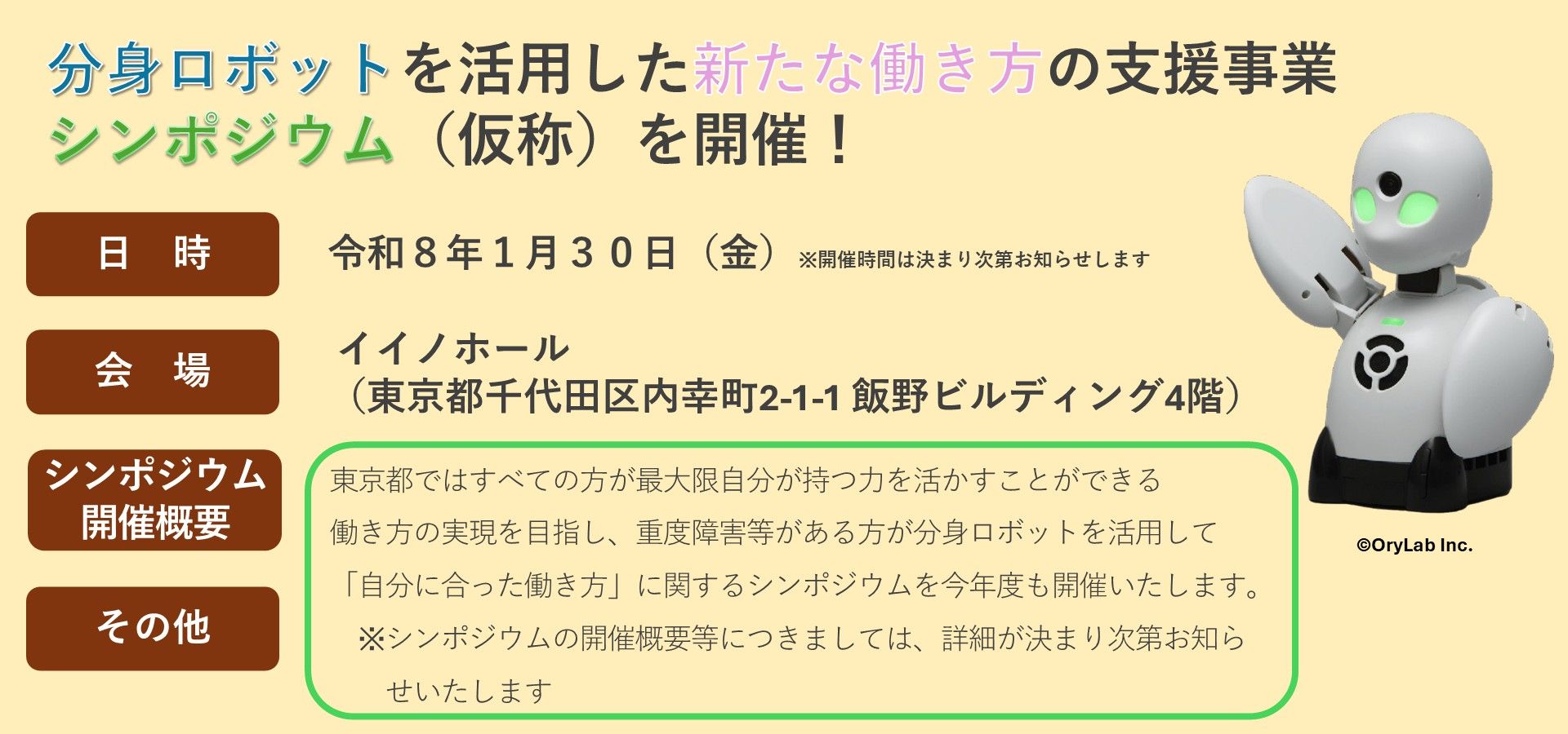 東京都ではすべての方が最大限自分が持つ力を活かすことができる働き方の実現を目指し、重度障害等がある方が分身ロボットを活用して「自分に合った働き方」に関するシンポジウムを今年度も開催いたします。※シンポジウムの開催概要等につきましては、詳細が決まり次第お知らせいたします