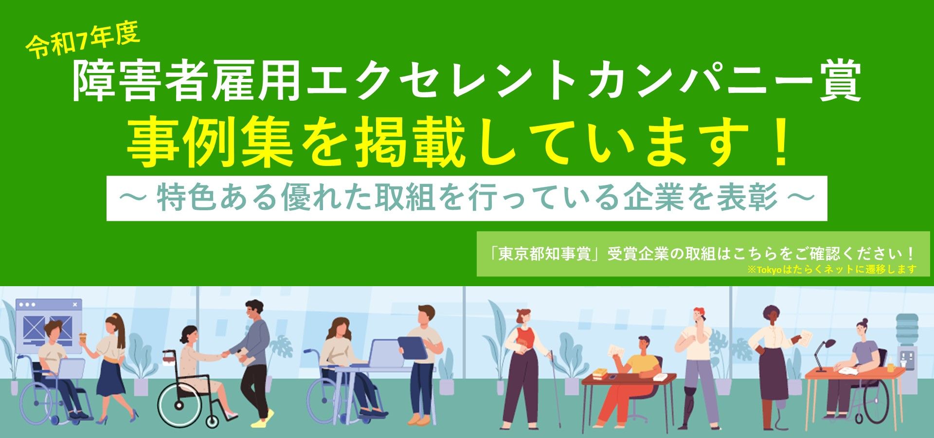 東京都では、障害者の能力開発や処遇改善を積極的に行うなど、優良な取組を行う企業を、令和７年度「障害者雇用エクセレントカンパニー賞」として決定し（東京都知事賞5社、産業労働局長賞1社）、東京都知事賞を受賞した各企業の取組を事例集として掲載しております！