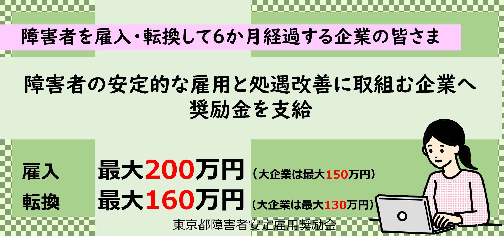 東京都障害者安定雇用奨励金のご案内です。東京都では、障害者を雇用・転換して6か月経過し、安定的な雇用と処遇改善に取り組む企業を対象に奨励金を支給します。支給要件等の詳細はTOKYOはたらくネットの東京都障害者安定雇用奨励金に関するページをご参照ください。(金額は令和８年４月１日以降の適用となります)
